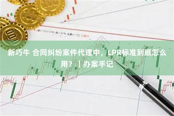 新巧牛 合同纠纷案件代理中,LPR标准到底怎么用?|办案手记