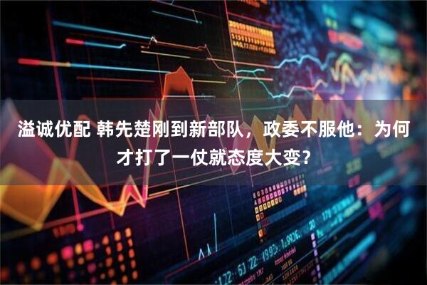 溢诚优配 韩先楚刚到新部队,政委不服他:为何才打了一仗就态度大变?
