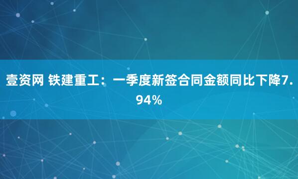 壹资网 铁建重工：一季度新签合同金额同比下降7.94%