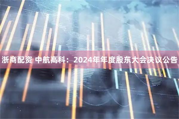 浙商配资 中航高科：2024年年度股东大会决议公告