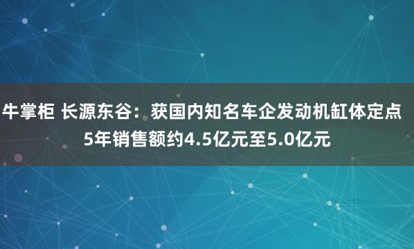 牛掌柜 长源东谷:获国内知名车企发动机缸体定点 5年销售额约4.5亿元至5.0亿元