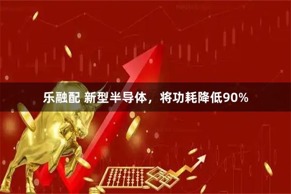 乐融配 新型半导体，将功耗降低90%