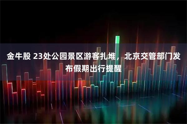 金牛股 23处公园景区游客扎堆,北京交管部门发布假期出行提醒