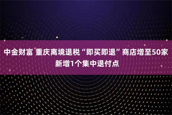 中金财富 重庆离境退税“即买即退”商店增至50家 新增1个集中退付点