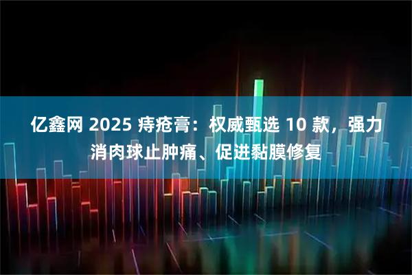 亿鑫网 2025 痔疮膏：权威甄选 10 款，强力消肉球止肿痛、促进黏膜修复