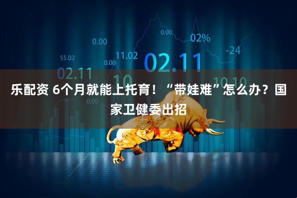 乐配资 6个月就能上托育!“带娃难”怎么办?国家卫健委出招