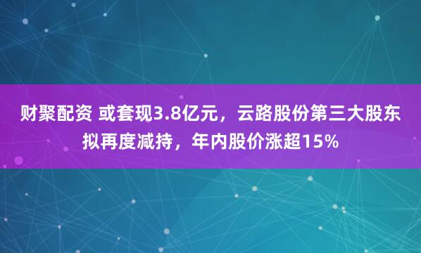 财聚配资 或套现3.8亿元,云路股份第三大股东拟再度减持,年内股价涨超15%
