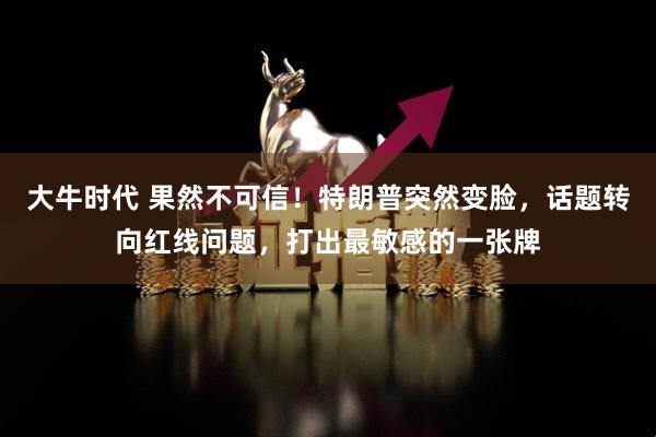 大牛时代 果然不可信！特朗普突然变脸，话题转向红线问题，打出最敏感的一张牌